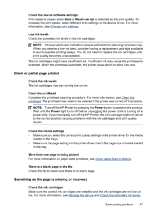 Page 71Check the device software settings
Print speed is slower when Best or Maximum dpi is selected as the print quality. To
increase the print speed, select different print settings in the device driver. For more
information, see 
Change print settings.
Low ink levels
Check the estimated ink levels in the ink cartridges.
NOTE:Ink level alerts and indicators provide estimates for planning purposes only.
When you receive a low-ink alert, consider having a replacement cartridge available
to avoid possible...