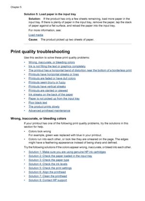 Page 84Solution 5: Load paper in the input tray
Solution:If the product has only a few sheets remaining, load more paper in the
input tray. If there is plenty of paper in the input tray, remove the paper, tap the stack
of paper against a flat surface, and reload the paper into the input tray.
For more information, see:
Load media
Cause:The product picked up two sheets of paper.
Print quality troubleshooting
Use this section to solve these print quality problems:
•
Wrong, inaccurate, or bleeding colors
•
Ink is...