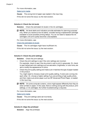 Page 86For more information, see:
Select print media
Cause:The wrong kind of paper was loaded in the input tray.
If this did not solve the issue, try the next solution.
Solution 4: Check the ink levels
Solution:Check the estimated ink levels in the ink cartridges.
NOTE:Ink level alerts and indicators provide estimates for planning purposes
only. When you receive a low-ink alerts, consider having a replacement cartridge
available to avoid possible printing delays. You do not need to replace the ink
cartridges...