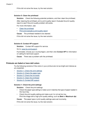 Page 92If this did not solve the issue, try the next solution.
Solution 5: Clean the printhead
Solution:Check the following potential problems, and then clean the printhead.
After cleaning the printhead, print a print quality report. Evaluate the print quality
report to see if the print quality problem still exists.
For more information, see:
•
Clean the printhead
•
Print and evaluate a print quality report
Cause:The printhead needed to be cleaned.
If this did not solve the issue, try the next solution....