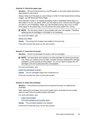 Page 93Solution 2: Check the paper type
Solution:HP recommends that you use HP papers or any other paper type that is
appropriate for the product.
Always make sure the paper you are printing on is flat. For best results when printing
images, use HP Advanced Photo Paper.
Store specialty media in its original packaging inside a resealable plastic bag on a
flat surface in a cool, dry place. When you are ready to print, remove only the paper
you plan to use immediately. When you have finished printing, return any...