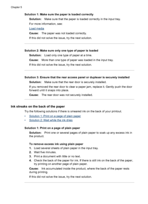 Page 96Solution 1: Make sure the paper is loaded correctly
Solution:Make sure that the paper is loaded correctly in the input tray.
For more information, see:
Load media
Cause:The paper was not loaded correctly.
If this did not solve the issue, try the next solution.
Solution 2: Make sure only one type of paper is loaded
Solution:Load only one type of paper at a time.
Cause:More than one type of paper was loaded in the input tray.
If this did not solve the issue, try the next solution.
Solution 3: Ensure that...