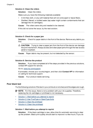 Page 98Solution 4: Clean the rollers
Solution:Clean the rollers.
Make sure you have the following materials available:
• A lint-free cloth, or any soft material that will not come apart or leave fibers.
• Distilled, filtered, or bottled water (tap water might contain contaminants that can
damage the ink cartridges).
Cause:The rollers were dirty and needed to be cleaned.
If this did not solve the issue, try the next solution.
Solution 5: Check for a paper jam
Solution:Check for paper debris in the front of the...