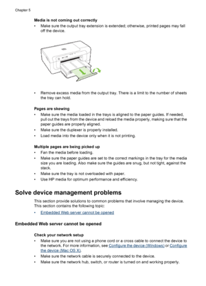 Page 104Media is not coming out correctly
• Make sure the output tray extension is extended; otherwise, printed pages may fall
off the device.
• Remove excess media from the output tray. There is a limit to the number of sheets
the tray can hold.
Pages are skewing
• Make sure the media loaded in the trays is aligned to the paper guides. If needed,
pull out the trays from the device and reload the media properly, making sure that the
paper guides are properly aligned.
• Make sure the duplexer is properly...