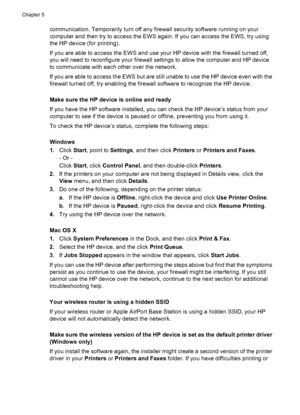 Page 110communication. Temporarily turn off any firewall security software running on your
computer and then try to access the EWS again. If you can access the EWS, try using
the HP device (for printing).
If you are able to access the EWS and use your HP device with the firewall turned off,
you will need to reconfigure your firewall settings to allow the computer and HP device
to communicate with each other over the network.
If you are able to access the EWS but are still unable to use the HP device even with...