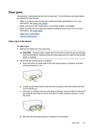 Page 115Clear jams
Occasionally, media becomes jammed during a job. Try the following remedies before
you attempt to clear the jam.
• Make sure that you are printing with media that meets specifications. For more
information, see 
Select print media.
• Make sure to print with media that is not wrinkled, folded, or damaged.
• Make sure that the input trays are loaded correctly and are not too full. For more
information, see 
Load media.
•
Clear a jam in the device
•
Tips for avoiding jams
Clear a jam in the...