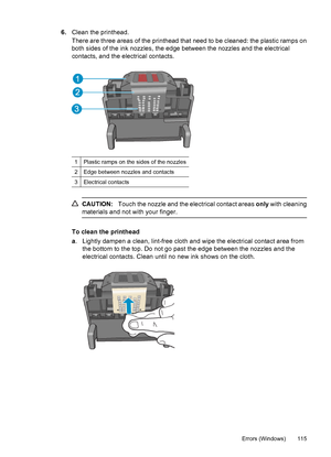 Page 1196.Clean the printhead.
There are three areas of the printhead that need to be cleaned: the plastic ramps on
both sides of the ink nozzles, the edge between the nozzles and the electrical
contacts, and the electrical contacts.
1Plastic ramps on the sides of the nozzles
2Edge between nozzles and contacts
3Electrical contacts
CAUTION:Touch the nozzle and the electrical contact areas only with cleaning
materials and not with your finger.
To clean the printhead
a. Lightly dampen a clean, lint-free cloth and...