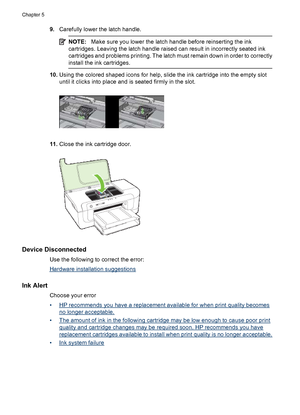 Page 1229.Carefully lower the latch handle.
NOTE:Make sure you lower the latch handle before reinserting the ink
cartridges. Leaving the latch handle raised can result in incorrectly seated ink
cartridges and problems printing. The latch must remain down in order to correctly
install the ink cartridges.
10.Using the colored shaped icons for help, slide the ink cartridge into the empty slot
until it clicks into place and is seated firmly in the slot.
11.Close the ink cartridge door.
Device Disconnected
Use the...