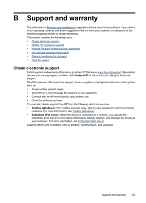 Page 137B Support and warranty
The information in Maintain and troubleshoot suggests solutions to common problems. If your device
is not operating correctly and those suggestions did not solve your problem, try using one of the
following support services to obtain assistance.
This section contains the following topics:
•
Obtain electronic support
•
Obtain HP telephone support
•
Hewlett-Packard limited warranty statement
•
Ink cartridge warranty information
•
Prepare the device for shipment
•
Pack the device...