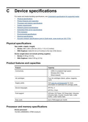 Page 146C Device specifications
For media and media-handling specifications, see Understand specifications for supported media.
•
Physical specifications
•
Product features and capacities
•
Processor and memory specifications
•
System requirements
•
Network protocol specifications
•
Embedded Web server specifications
•
Print resolution
•
Environmental specifications
•
Electrical specifications
•
Acoustic emission specifications (print in Draft mode, noise levels per ISO 7779)
Physical specifications
Size (width...