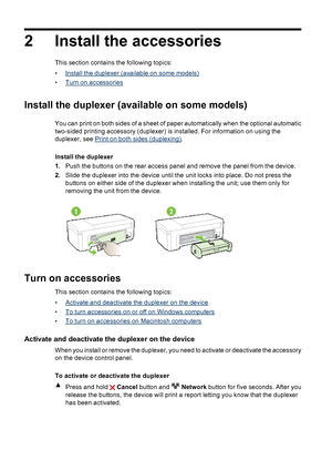 Page 18
2 Install the accessories
This section contains the following topics:
•
Install the duplexer (available on some models)
•
Turn on accessories
Install the duplexer (availa ble on some models)
Print on both sides (duplexing) .
Install the duplexer
1. Push the buttons on the rear access panel and remove the panel from the device.
2. Slide the duplexer into the  device until the unit locks in to place. Do not press the
buttons on either side of the duplexer when installing the unit; use them only for...