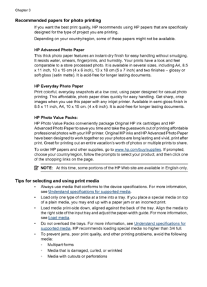 Page 22Recommended papers for photo printing
If you want the best print quality, HP recommends using HP papers that are specifically
designed for the type of project you are printing.
Depending on your country/region, some of these papers might not be available.
HP Advanced Photo Paper
This thick photo paper features an instant-dry finish for easy handling without smudging.
It resists water, smears, fingerprints, and humidity. Your prints have a look and feel
comparable to a store processed photo. It is...