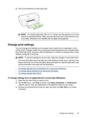 Page 295.Pull out the extension on the output tray.
NOTE:For media longer than 279 mm (11 inches), pull the extension out to the
maximum extended position. Make sure the flap at the end of the extension tray
is not lifted, otherwise it will interfere with the paper being ejected.
Change print settings
You can change print settings (such as paper size or type) from an application or the
printer driver. Changes made from an application take precedence over changes made
from the printer driver. However, after the...