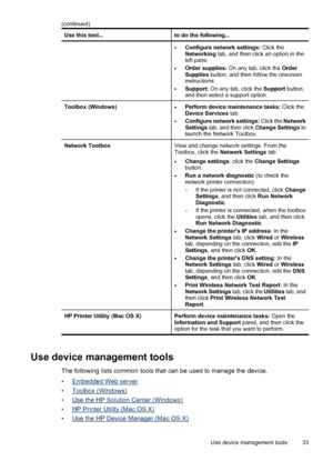 Page 37Use this tool...to do the following...
•Configure network settings: Click the
Networking tab, and then click an option in the
left pane.
•Order supplies: On any tab, click the Order
Supplies button, and then follow the onscreen
instructions.
•Support: On any tab, click the Support button,
and then select a support option.
Toolbox (Windows)•Perform device maintenance tasks: Click the
Device Services tab.
•Configure network settings: Click the Network
Settings tab, and then click Change Settings to
launch...