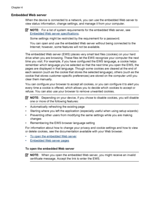 Page 38Embedded Web server
When the device is connected to a network, you can use the embedded Web server to
view status information, change settings, and manage it from your computer.
NOTE:For a list of system requirements for the embedded Web server, see
Embedded Web server specifications.
Some settings might be restricted by the requirement for a password.
You can open and use the embedded Web server without being connected to the
Internet; however, some features will not be available.
The embedded Web...