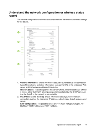 Page 45Understand the network configuration or wireless status
report
The network configuration or wireless status report shows the network or wireless settings
for the device.
1. General Information: Shows information about the current status and connection
type of the network, and other information, such as the URL of the embedded Web
server and the hardware address of the device.
Network Status: This setting can be Ready or Offline. When the setting is Offline,
it implies either that the IP is being assigned...