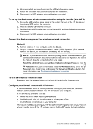 Page 534.When prompted, temporarily connect the USB wireless setup cable.
5.Follow the onscreen instructions to complete the installation.
6.Disconnect the USB wireless setup cable when prompted.
To set up the device on a wireless communication using the installer (Mac OS X)
1.Connect a USB wireless setup cable to the port on the back of the HP device and
then to any USB port on the computer.
2.Place the Starter CD into the computer.
3.Double-click the HP Installer icon on the Starter CD, and then follow the...