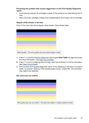 Page 67Preventing the problem that causes ragged bars on the Print Quality Diagnostic
report:
• Avoid leaving opened ink cartridges outside of the printer for an extended period of
time.
• Wait until a new cartridge is ready to be installed before removing an old ink cartridge.
Regular white streaks in the bars
If any of the color bars show regular white streaks, follow these steps:
White streaksThe print quality bars have white streaks in them.
1.If item 11 on the Print Quality Diagnostic report reads PHA TTOE...