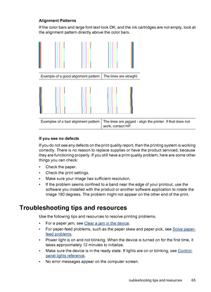 Page 69Alignment Patterns
If the color bars and large font text look OK, and the ink cartridges are not empty, look at
the alignment pattern directly above the color bars.
Example of a good alignment patternThe lines are straight.
Examples of a bad alignment patternThe lines are jagged - align the printer. If that does not
work, contact HP.
If you see no defects
If you do not see any defects on the print quality report, then the printing system is working
correctly. There is no reason to replace supplies or...