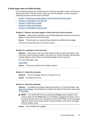 Page 83A blank page came out while printing
Try the following solutions to resolve the issue. Solutions are listed in order, with the most
likely solution first. If the first solution does not solve the problem, continue trying the
remaining solutions until the issue is resolved.
•
Solution 1: Remove any extra pages or lines at the end of the document
•
Solution 2: Load paper in the input tray
•
Solution 3: Check the ink levels
•
Solution 4: Clean the printhead
•
Solution 5: Load paper in the input tray...