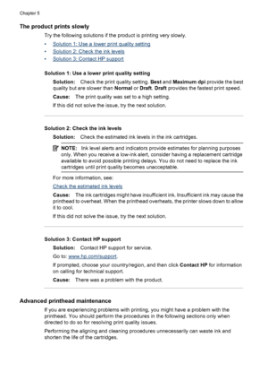 Page 100The product prints slowly
Try the following solutions if the product is printing very slowly.
•
Solution 1: Use a lower print quality setting
•
Solution 2: Check the ink levels
•
Solution 3: Contact HP support
Solution 1: Use a lower print quality setting
Solution:Check the print quality setting. Best and Maximum dpi provide the best
quality but are slower than Normal or Draft. Draft provides the fastest print speed.
Cause:The print quality was set to a high setting.
If this did not solve the issue, try...