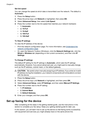 Page 108
Set link speed
You can change the speed at which data is transmitted over the network. The default is
Automatic.
1. Press the  Setup button.
2. Press the arrow keys until  Network is highlighted, then press  OK.
3. Select  Advanced Setup , then select Link Speed.
4. Press the number next to the link speed that matches your network hardware:
•1. Automatic
• 2. 10-Full
• 3. 10-Half
• 4. 100-Full
• 5. 100-Half
To View IP settings
To view the IP address of the device:
• Print the network configuration page....