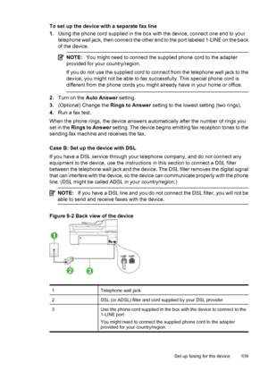 Page 113
To set up the device with a separate fax line
1.Using the phone cord supplied in the box with the device, connect one end to your
telephone wall jack, then connect the other end to the port labeled 1-LINE on the back
of the device.
NOTE: You might need to connect the supplied phone cord to the adapter
provided for your country/region.
If you do not use the supplied cord to connect from the telephone wall jack to the
device, you might not be able to fax successfully. This special phone cord is
different...