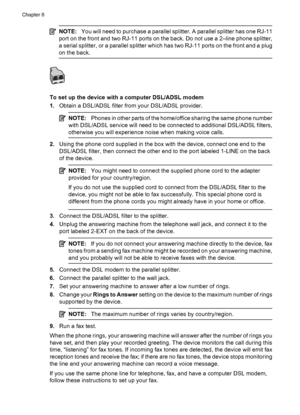 Page 130
NOTE:You will need to purchase a parallel splitter. A parallel splitter has one RJ-11
port on the front and two RJ-11 ports on the back. Do not use a 2–line phone splitter,
a serial splitter, or a parallel splitter which has two RJ-11 ports on the front and a plug
on the back.
To set up the device with a computer DSL/ADSL modem
1. Obtain a DSL/ADSL filter from your DSL/ADSL provider.
NOTE: Phones in other parts of the home/office sharing the same phone number
with DSL/ADSL service will need to be...