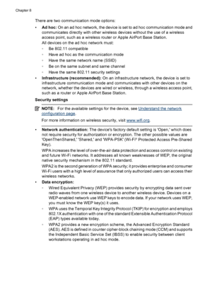 Page 140
There are two communication mode options:
•Ad hoc:  On an ad hoc network, the device is set to ad hoc communication mode and
communicates directly with other wireless devices without the use of a wireless
access point, such as a wireless router or Apple AirPort Base Station.
All devices on the ad hoc network must:
◦ Be 802.11 compatible
◦ Have ad hoc as the communication mode
◦ Have the same network name (SSID)
◦ Be on the same subnet and same channel
◦ Have the same 802.11 security settings
•...