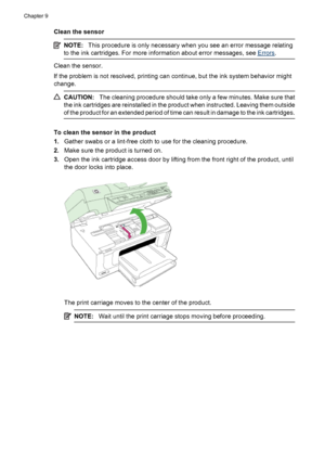 Page 152
Clean the sensor
NOTE:This procedure is only necessary when you see an error message relating
to the ink cartridges. For more in formation about error messages, see 
Errors.
Clean the sensor.
If the problem is not resolv ed, printing can continue, but  the ink system behavior might
change.
CAUTION: The cleaning procedure should take only a few minutes. Make sure that
the ink cartridges are reinstalled in the product when instructed. Leaving them outside
of the product for an extended period of time can...