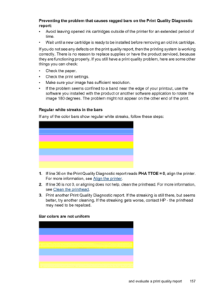 Page 161
Preventing the problem that causes ragged bars on the Print Quality Diagnostic
report:
• Avoid leaving opened ink cartridges outside of the printer for an extended period oftime.
• Wait until a new cartridge is ready to be installed before removing an old ink cartridge.
If you do not see any defects on the print quality report, then the printing system is working
correctly. There is no reason to replace supplies or have the product serviced, because
they are functioning properly. If you still have a...