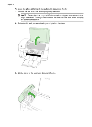 Page 166
To clean the glass strip inside the automatic document feeder
1.Turn off the HP all-in-one, and unplug the power cord.
NOTE: Depending how long the HP all-in-one is unplugged, the date and time
might be erased. You might need to reset the date and time later, when you plug
the power cord back in.
2. Raise the lid, as if you were loading an original on the glass.
3.Lift the cover of the automatic document feeder.
Chapter 9
162 Maintain and troubleshoot
 