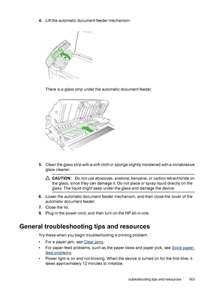 Page 167
4.Lift the automatic document feeder mechanism.
There is a glass strip under the automatic document feeder.
5.Clean the glass strip with a soft cloth or sponge slightly moistened with a nonabrasive
glass cleaner.
CAUTION: Do not use abrasives, acetone, benzene, or carbon tetrachloride on
the glass, since they can damage it. Do not place or spray liquid directly on the
glass. The liquid might seep under the glass and damage the device.
6. Lower the automatic document feeder mechanism, and then close the...