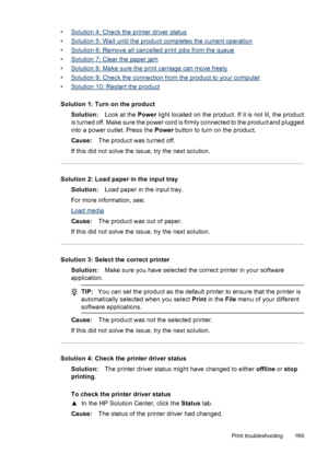 Page 173
•Solution 4: Check the printer driver status
•
Solution 5: Wait until the product completes the current operation
•
Solution 6: Remove all cancelled print jobs from the queue
•
Solution 7: Clear the paper jam
•
Solution 8: Make sure the print carriage can move freely
•
Solution 9: Check the connection from the product to your computer
•
Solution 10: Restart the product
Solution 1: Turn on the product Solution: Look at the Power light located on the product. If it is not lit, the product
is turned off....