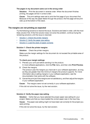 Page 179
The pages in my document came out in the wrong orderSolution: Print the document in reverse order. When the document finishes
printing, the pages will be in correct order.
Cause: The print settings were set to print the first page of your document first.
Because of the way the paper feeds through the product, the first page will be print
side up at the bottom of the stack.
The margins are not printing as expected
Try the following solutions to resolve the issue. Solutions are listed in order, with the...