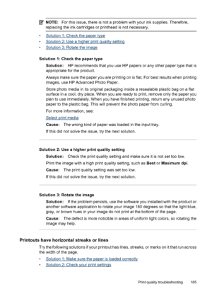 Page 189
NOTE:For this issue, there is not a problem with your ink supplies. Therefore,
replacing the ink cartridges or printhead is not necessary.
•Solution 1: Check the paper type
•
Solution 2: Use a higher print quality setting
•
Solution 3: Rotate the image
Solution 1: Check the paper type Solution: HP recommends that you use HP papers or any other paper type that is
appropriate for the product.
Always make sure the paper you are printing on is flat. For best results when printing
images, use HP Advanced...
