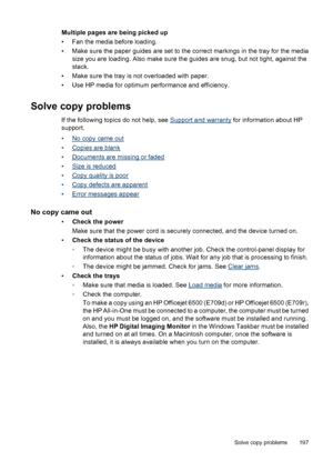 Page 201
Multiple pages are being picked up
• Fan the media before loading.
• Make sure the paper guides are set to the correct markings in the tray for the mediasize you are loading. Also make sure the guides are snug, but not tight, against the
stack.
• Make sure the tray is not overloaded with paper.
• Use HP media for optimum performance and efficiency.
Solve copy problems
If the following topics do not help, see Support and warranty  for information about HP
support.
•
No copy came out
•
Copies are blank
•...