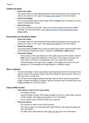 Page 202
Copies are blank
•Check the media
The media might not meet Hewlett-Packard media specifications (for example, the
media is too moist or too rough). See 
Select print media  for more information.
• Check the settings
The contrast setting might be set too light. Use the  Copy button on the device control
panel to create darker copies.
• Check the trays
If you are copying from the ADF, make sure that the originals have been loaded
correctly. For more information, see 
Load an original in the automatic...