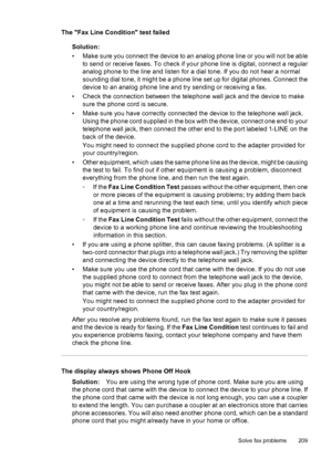 Page 213
The Fax Line Condition test failedSolution:
• Make sure you connect the device to an analog phone line or you will not be ableto send or receive faxes. To check if your phone line is digital, connect a regular
analog phone to the line and listen for a dial tone. If you do not hear a normal
sounding dial tone, it might be a phone line set up for digital phones. Connect the
device to an analog phone line and try sending or receiving a fax.
• Check the connection between the telephone wall jack and the...