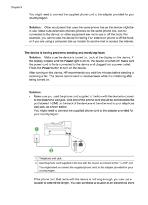 Page 214
You might need to connect the supplied phone cord to the adapter provided for your
country/region.
Solution:Other equipment that uses the same phone line as the device might be
in use. Make sure extension phones (phones on the same phone line, but not
connected to the device) or other equipment are not in use or off the hook. For
example, you cannot use the device for faxing  if an extension phone is off the hook,
or if you are using a computer dial-up modem to send e-mail or access the Internet.
The...