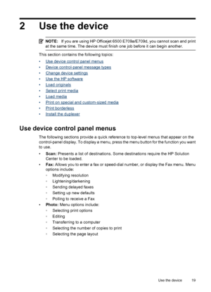 Page 23
2 Use the device
NOTE:If you are using HP Officejet 6500 E709a/E709d, you cannot scan and print
at the same time. The device must finish one job before it can begin another.
This section contains the following topics:
•
Use device control panel menus
•
Device control-panel message types
•
Change device settings
•
Use the HP software
•
Load originals
•
Select print media
•
Load media
•
Print on special and custom-sized media
•
Print borderless
•
Install the duplexer
Use device control panel menus
The...
