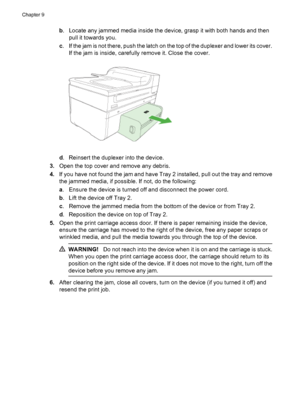 Page 232
b. Locate any jammed media inside the device, grasp it with both hands and then
pull it towards you.
c . If the jam is not there, push the latch on the top of the duplexer and lower its cover.
If the jam is inside, carefully remove it. Close the cover.
d. Reinsert the duplexer into the device.
3. Open the top cover and remove any debris.
4. If you have not found the jam and have Tray 2 installed, pull out the tray and remove
the jammed media, if possible. If not, do the following:
a. Ensure the device...