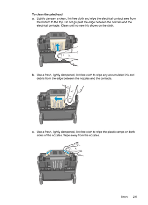 Page 237
To clean the printhead
a. Lightly dampen a clean, lint-free cloth and wipe the electrical contact area from
the bottom to the top. Do not go past the edge between the nozzles and the
electrical contacts. Clean until no new ink shows on the cloth.
b. Use a fresh, lightly dampened, lint-free cloth to wipe any accumulated ink and
debris from the edge between the nozzles and the contacts.
c. Use a fresh, lightly dampened, lint-free cloth to wipe the plastic ramps on both
sides of the nozzles. Wipe away from...