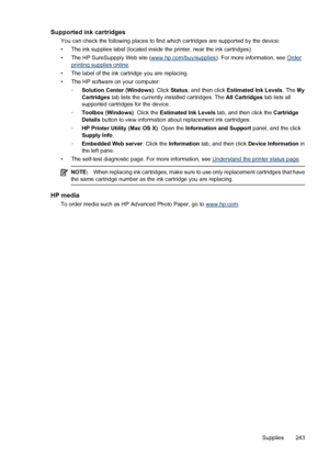 Page 247
Supported ink cartridges
You can check the following places to find which cartridges are supported by the device:
• The ink supplies label (located inside  the printer, near the ink cartridges).
• The HP SureSuppply Web site (
www.hp.com/buy/supplies ). For more information, see Orderprinting supplies online.
• The label of the ink cartridge you are replacing.
• The HP software on your computer: ◦Solution Center (Windows) : Click Status , and then click  Estimated Ink Levels . The My
Cartridges  tab...