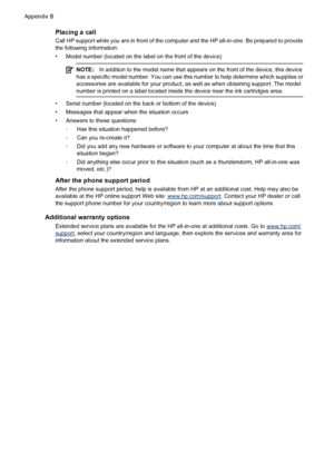 Page 254
Placing a call
Call HP support while you are in front of the computer and the HP all-in-one. Be prepared to provide
the following information:
• Model number (located on the label on the front of the device)
NOTE:In addition to the model name that appears on the front of the device, this device
has a specific model number. You can use this  number to help determine which supplies or
accessories are available fo r your product, as well as when obtaining support. The model
number is printed on a label...