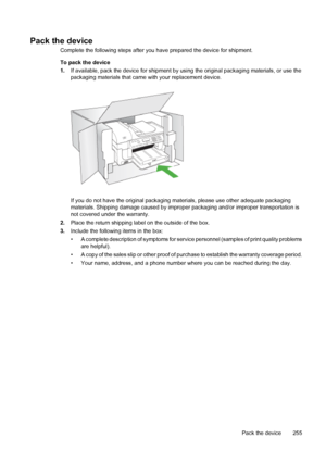 Page 259
Pack the device
Complete the following steps after you have prepared the device for shipment.
To pack the device
1. If available, pack the device for shipment by usi ng the original packaging materials, or use the
packaging materials that came  with your replacement device.
If you do not have the original packaging ma terials, please use other adequate packaging
materials. Shipping damage caused by improp er packaging and/or improper transportation is
not covered under the warranty.
2. Place the return...