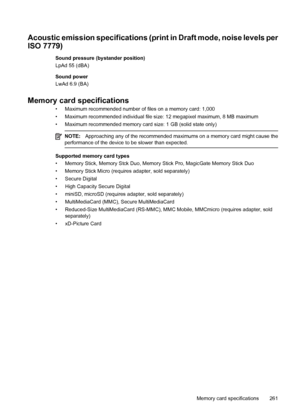 Page 265
Acoustic emission specifications (print in Draft mode, noise levels per
ISO 7779)
Sound pressure (bystander position)
LpAd 55 (dBA)
Sound power
LwAd 6.9 (BA)
Memory card specifications
• Maximum recommended number of files on a memory card: 1,000
• Maximum recommended individual file size : 12 megapixel maximum, 8 MB maximum
• Maximum recommended memory card size: 1 GB (solid state only)
NOTE: Approaching any of the recommended maximums on a memory card might cause the
performance of the device to be...