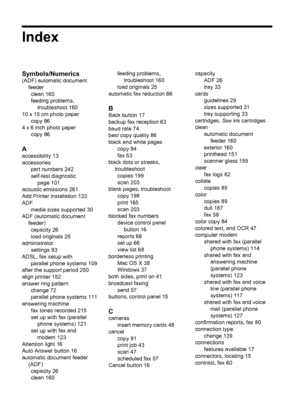 Page 284
Index
Symbols/Numerics
(ADF) automatic documentfeederclean 160
feeding problems, troubleshoot 160
10 x 15 cm photo paper copy 86
4 x 6 inch photo paper copy 86
A
accessibility 13
accessoriespart numbers 242
self-test diagnosticpage 101
acoustic emissions 261
Add Printer installation 133
ADF
media sizes supported 30
ADF (automatic document
feeder)capacity 26
load originals 25
administrator settings 93
ADSL, fax setup with parallel phone systems 109
after the support period 250
align printer 152
answer...