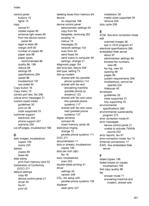 Page 285
control panelbuttons 15
lights 15
copy cancel 91
collate copies 89
enhance light areas 89
from the device controlpanel 84
legal to letter 88
margin shift 90
number of copies 85
paper size 86
paper types, recommended 86
quality 86, 198
reduce 88
settings 85
specifications 259
speed 86
troubleshoot 197
two-sided 90
Copy button 16
Copy menu 19
correct port test, fax 206
critical error messages 21
custom-sized media guidelines 30
print on 36
sizes supported 33
customer support electronic 244
phone support...