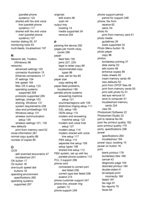 Page 288
(parallel phone
systems) 123
shared with fax and voice line (parallel phone
systems) 117
shared with fax and voice mail (parallel phone
systems) 127
monitor dialing 55, 57
monitoring tools 93
multi-feeds, troubleshoot 197
N
Network tab, Toolbox (Windows) 96
networks advanced settings 103
connector illustration 15
Ethernet connections 17
IP settings 104
link speed 104
Mac OS X setup 133
operating systemssupported 258
protocols supported 258
settings, change 103
sharing, Windows 131
system requirements...